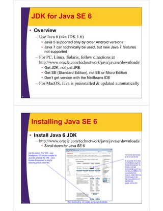 JDK for Java SE 6
• Overview
– Use Java 6 (aka JDK 1.6)
• Java 5 supported only by older Android versions
• Java 7 can technically be used, but new Java 7 features
not supported
– For PC, Linux, Solaris, follow directions at
http://www.oracle.com/technetwork/java/javase/downloads/
• Get JDK, not just JRE
• Get SE (Standard Edition), not EE or Micro Edition
• Don’t get version with the NetBeans IDE
– For MacOS, Java is preinstalled & updated automatically
6
Installing Java SE 6
• Install Java 6 JDK
– http://www.oracle.com/technetwork/java/javase/downloads/
• Scroll down for Java SE 6
Use this version. The “JDK – Java
Development Kit” includes compiler for
.java files, whereas the “JRE – Java
Runtime Environment” is only for
executing prebuilt .class files.
This tutorial uses Eclipse,
so do not use this link.
As of summer 2012, there
is no NetBeans plugin for
Android development. So,
Eclipse is strongly
recommended even if you
normally use NetBeans for
Java development.
However, IntelliJ IDEA has
Android support: see
http://www.jetbrains.com/
idea/features/
google_android.html
After downloading, run installer and accept all defaults.
 