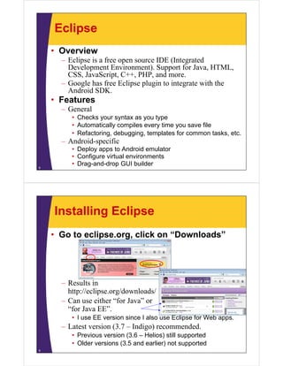 Eclipse
• Overview
– Eclipse is a free open source IDE (Integrated
Development Environment). Support for Java, HTML,
CSS, JavaScript, C++, PHP, and more.
– Google has free Eclipse plugin to integrate with the
Android SDK.
• Features
– General
• Checks your syntax as you type
• Automatically compiles every time you save file
• Refactoring, debugging, templates for common tasks, etc.
– Android-specific
• Deploy apps to Android emulator
• Configure virtual environments
• Drag-and-drop GUI builder8
Installing Eclipse
• Go to eclipse.org, click on “Downloads”
– Results in
http://eclipse.org/downloads/
– Can use either “for Java” or
“for Java EE”.
• I use EE version since I also use Eclipse for Web apps.
– Latest version (3.7 – Indigo) recommended.
• Previous version (3.6 – Helios) still supported
• Older versions (3.5 and earlier) not supported
9
 