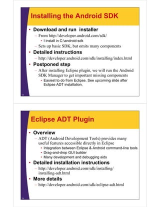 Installing the Android SDK
• Download and run installer
– From http://developer.android.com/sdk/
• I install in C:android-sdk
– Sets up basic SDK, but omits many components
• Detailed instructions
– http://developer.android.com/sdk/installing/index.html
• Postponed step
– After installing Eclipse plugin, we will run the Android
SDK Manager to get important missing components
• Easiest to do from Eclipse. See upcoming slide after
Eclipse ADT installation.
12
Eclipse ADT Plugin
• Overview
– ADT (Android Development Tools) provides many
useful features accessible directly in Eclipse
• Integration between Eclipse & Android command-line tools
• Drag-and-drop GUI builder
• Many development and debugging aids
• Detailed installation instructions
– http://developer.android.com/sdk/installing/
installing-adt.html
• More details
– http://developer.android.com/sdk/eclipse-adt.html
13
 