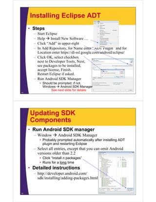 Installing Eclipse ADT
• Steps
– Start Eclipse
– Help  Install New Software …
– Click “Add” in upper-right
– In Add Repository, for Name enter “ADT Plugin” and for
Location enter https://dl-ssl.google.com/android/eclipse/
– Click OK, select checkbox
next to Developer Tools, Next,
see packages to be installed,
accept license, Finish.
Restart Eclipse if asked.
– Run Android SDK Manager
• Should be prompted; if not,
Windows  Android SDK Manager
See next slide for details
14
Updating SDK
Components
• Run Android SDK manager
– Window  Android SDK Manager
• Probably prompted automatically after installing ADT
plugin and restarting Eclipse
– Select all entries, except that you can omit Android
versions older than 2.2
• Click “Install n packages”
• Runs for a long time
• Detailed instructions
– http://developer.android.com/
sdk/installing/adding-packages.html
15
 
