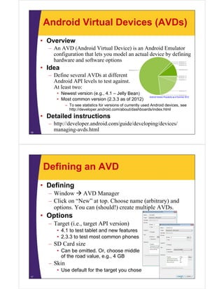 Android Virtual Devices (AVDs)
• Overview
– An AVD (Android Virtual Device) is an Android Emulator
configuration that lets you model an actual device by defining
hardware and software options
• Idea
– Define several AVDs at different
Android API levels to test against.
At least two:
• Newest version (e.g., 4.1 – Jelly Bean)
• Most common version (2.3.3 as of 2012)
– To see statistics for versions of currently used Android devices, see
http://developer.android.com/about/dashboards/index.html
• Detailed instructions
– http://developer.android.com/guide/developing/devices/
managing-avds.html16
Android Version Popularity as of Summer 2012
Defining an AVD
• Defining
– Window  AVD Manager
– Click on “New” at top. Choose name (arbitrary) and
options. You can (should!) create multiple AVDs.
• Options
– Target (i.e., target API version)
• 4.1 to test tablet and new features
• 2.3.3 to test most common phones
– SD Card size
• Can be omitted. Or, choose middle
of the road value, e.g., 4 GB
– Skin
• Use default for the target you chose
17
 