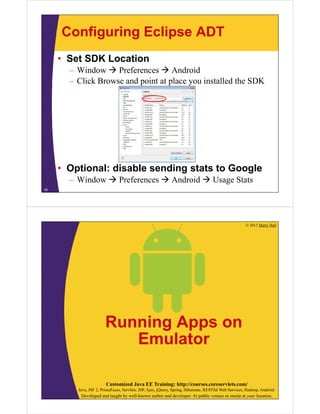 Configuring Eclipse ADT
• Set SDK Location
– Window  Preferences  Android
– Click Browse and point at place you installed the SDK
• Optional: disable sending stats to Google
– Window  Preferences  Android  Usage Stats
18
© 2012 Marty Hall
Customized Java EE Training: http://courses.coreservlets.com/
Java, JSF 2, PrimeFaces, Servlets, JSP, Ajax, jQuery, Spring, Hibernate, RESTful Web Services, Hadoop, Android.
Developed and taught by well-known author and developer. At public venues or onsite at your location.
Running Apps on
Emulator
 