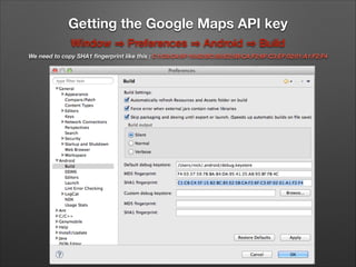 Getting the Google Maps API key
Window

Preferences

Android

Build

We need to copy SHA1 ﬁngerprint like this : C1:C8:C4:5F:15:82:BC:85:E2:5B:CA:F2:6F:C3:EF:02:01:A1:F2:F4

 