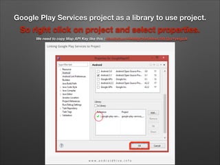 Google Play Services project as a library to use project.

So right click on project and select properties.
We need to copy Map API Key like this : AIzaSyDacsY4MMgCfjc5A4IwLS6LQpz1ykIgzJk

 