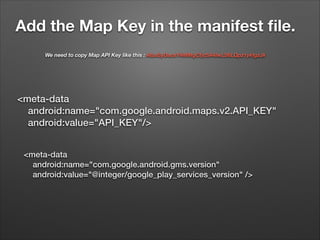 Add the Map Key in the manifest ﬁle.
We need to copy Map API Key like this : AIzaSyDacsY4MMgCfjc5A4IwLS6LQpz1ykIgzJk

<meta-data
android:name="com.google.android.maps.v2.API_KEY"
android:value="API_KEY"/>
<meta-data
android:name="com.google.android.gms.version"
android:value="@integer/google_play_services_version" />

 