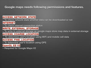 Google maps needs following permissions and features.
ACCESS_NETWORK_STATE
– To check network state whether data can be downloaded or not 
INTERNET
– To check internet connection status 
WRITE_EXTERNAL_STORAGE
– To write to external storage as google maps store map data in external storage 
ACCESS_COARSE_LOCATION
– To determine user’s location using WiFi and mobile cell data 
ACCESS_FINE_LOCATION
– To determine user’s location using GPS 
OpenGL ES V2
– Required for Google Maps V2

 