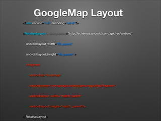 GoogleMap Layout
<?xml version="1.0" encoding="utf-8"?>
<RelativeLayout xmlns:android="http://schemas.android.com/apk/res/android"
    android:layout_width="ﬁll_parent"
    android:layout_height="ﬁll_parent" >
    <fragment
        android:id="@+id/map"
        android:name="com.google.android.gms.maps.MapFragment"
        android:layout_width="match_parent"
        android:layout_height="match_parent"/>
</RelativeLayout>

 