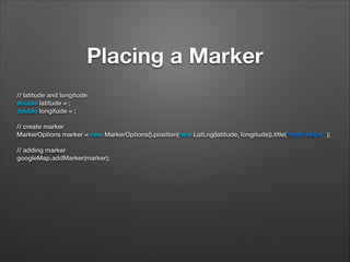 Placing a Marker
// latitude and longitude
double latitude = ;
double longitude = ;
 
// create marker
MarkerOptions marker = new MarkerOptions().position(new LatLng(latitude, longitude)).title("Hello Maps ");
 
// adding marker
googleMap.addMarker(marker);

 