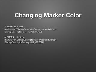 Changing Marker Color
// ROSE color icon
marker.icon(BitmapDescriptorFactory.defaultMarker(
BitmapDescriptorFactory.HUE_ROSE));
 
// GREEN color icon
marker.icon(BitmapDescriptorFactory.defaultMarker(
BitmapDescriptorFactory.HUE_GREEN));

!

 