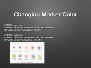 Changing Marker Color
// ROSE color icon
marker.icon(BitmapDescriptorFactory.defaultMarker(
BitmapDescriptorFactory.HUE_ROSE));
 
// GREEN color icon
marker.icon(BitmapDescriptorFactory.defaultMarker(
BitmapDescriptorFactory.HUE_GREEN));

!

 