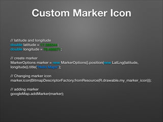 Custom Marker Icon
// latitude and longitude
double latitude = 17.385044;
double longitude = 78.486671;
 
// create marker
MarkerOptions marker = new MarkerOptions().position(new LatLng(latitude,
longitude)).title("Hello Maps");
 
// Changing marker icon
marker.icon(BitmapDescriptorFactory.fromResource(R.drawable.my_marker_icon)));
 
// adding marker
googleMap.addMarker(marker);

 