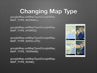 Changing Map Type
googleMap.setMapType(GoogleMap.
MAP_TYPE_NORMAL);
googleMap.setMapType(GoogleMap.
MAP_TYPE_HYBRID);
googleMap.setMapType(GoogleMap.
MAP_TYPE_SATELLITE);
googleMap.setMapType(GoogleMap.
MAP_TYPE_TERRAIN);
googleMap.setMapType(GoogleMap.
MAP_TYPE_NONE);

 