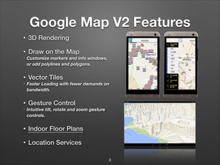 Google Map V2 Features
•

3D Rendering

•

Draw on the Map

•

•
•

•
•

Customize markers and info windows,
or add polylines and polygons.

Vector Tiles
Faster Loading with fewer demands on
bandwidth.

Gesture Control
Intuitive tilt, rotate and zoom gesture
controls.

•

Indoor Floor Plans

•

Location Services
3

 