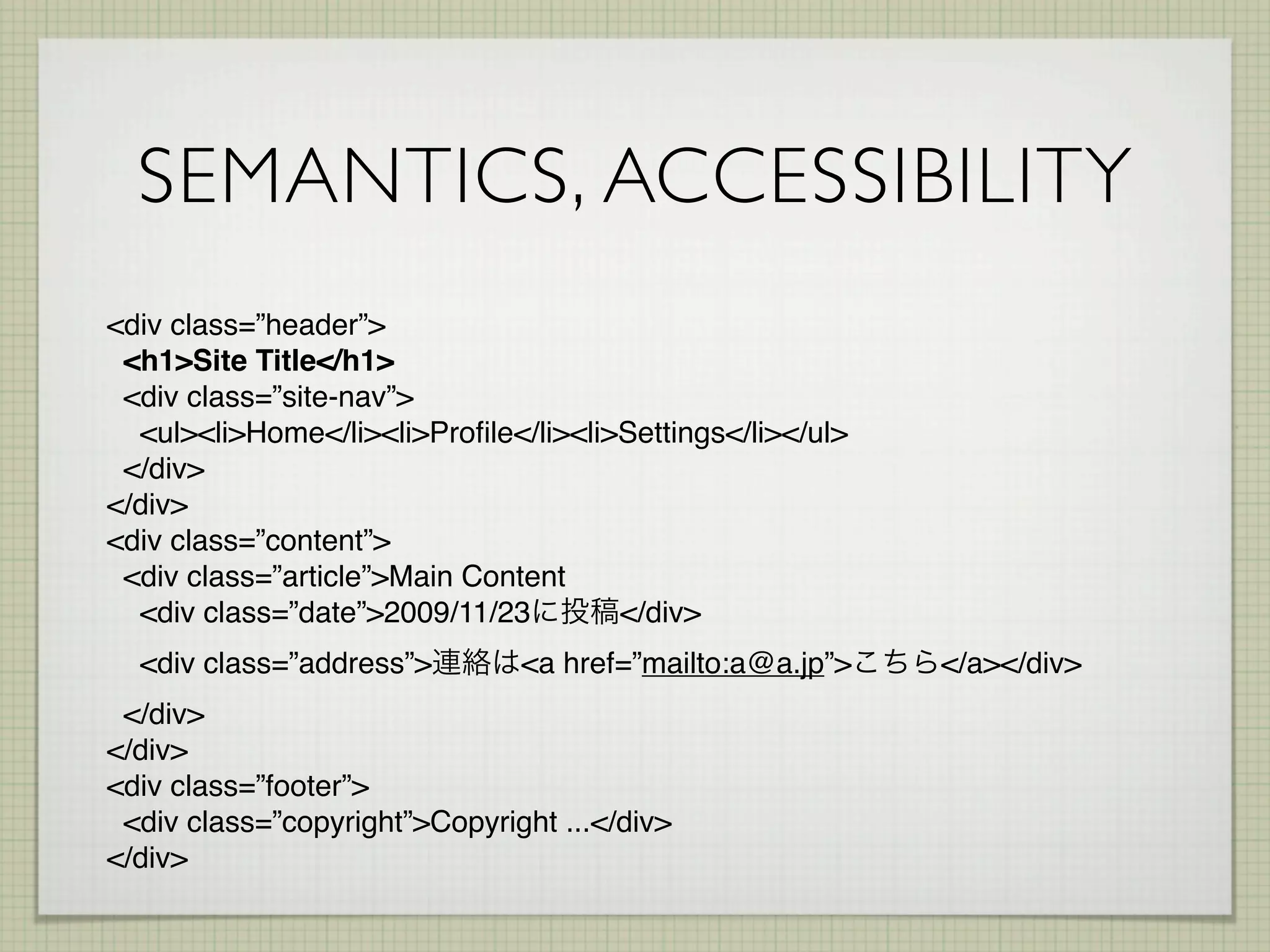 SEMANTICS, ACCESSIBILITY
<div class=”header”>
 <h1>Site Title</h1>
 <div class=”site-nav”>
  <ul><li>Home</li><li>Proﬁle</li><li>Settings</li></ul>
 </div>
</div>
<div class=”content”>
 <div class=”article”>Main Content
  <div class=”date”>2009/11/23        </div>
  <div class=”address”>        <a href=”mailto:a@a.jp”>    </a></div>
 </div>
</div>
<div class=”footer”>
 <div class=”copyright”>Copyright ...</div>
</div>
 
