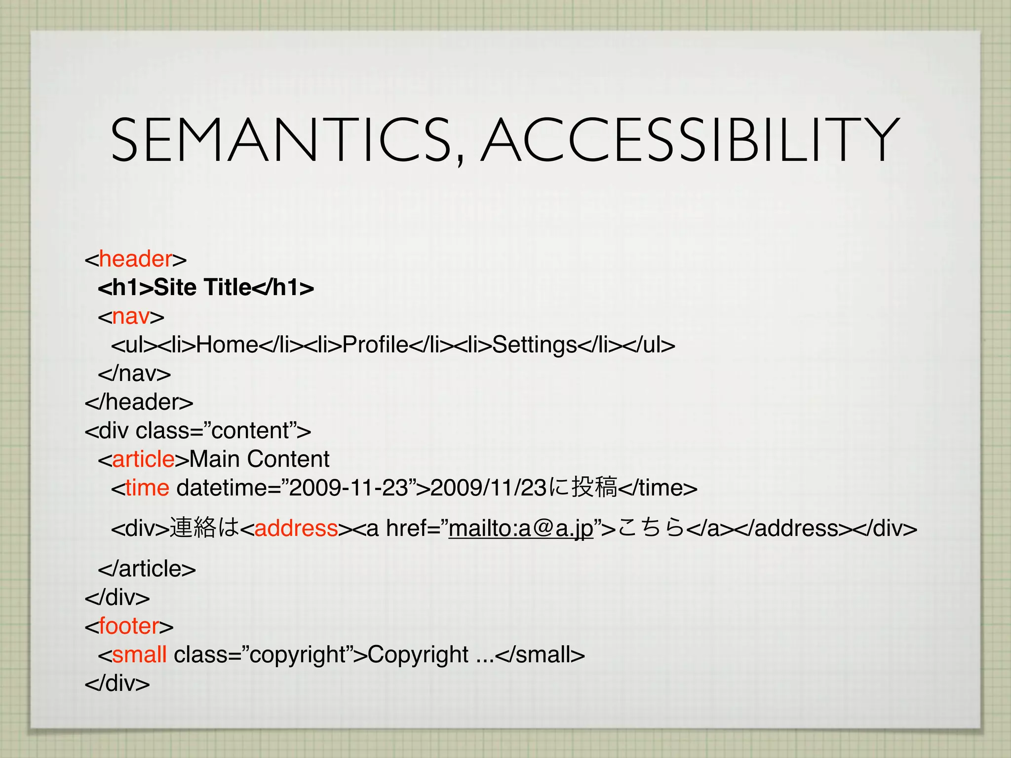 SEMANTICS, ACCESSIBILITY
<header>
 <h1>Site Title</h1>
 <nav>
  <ul><li>Home</li><li>Proﬁle</li><li>Settings</li></ul>
 </nav>
</header>
<div class=”content”>
 <article>Main Content
  <time datetime=”2009-11-23”>2009/11/23           </time>
  <div>       <address><a href=”mailto:a@a.jp”>         </a></address></div>
 </article>
</div>
<footer>
 <small class=”copyright”>Copyright ...</small>
</div>
 