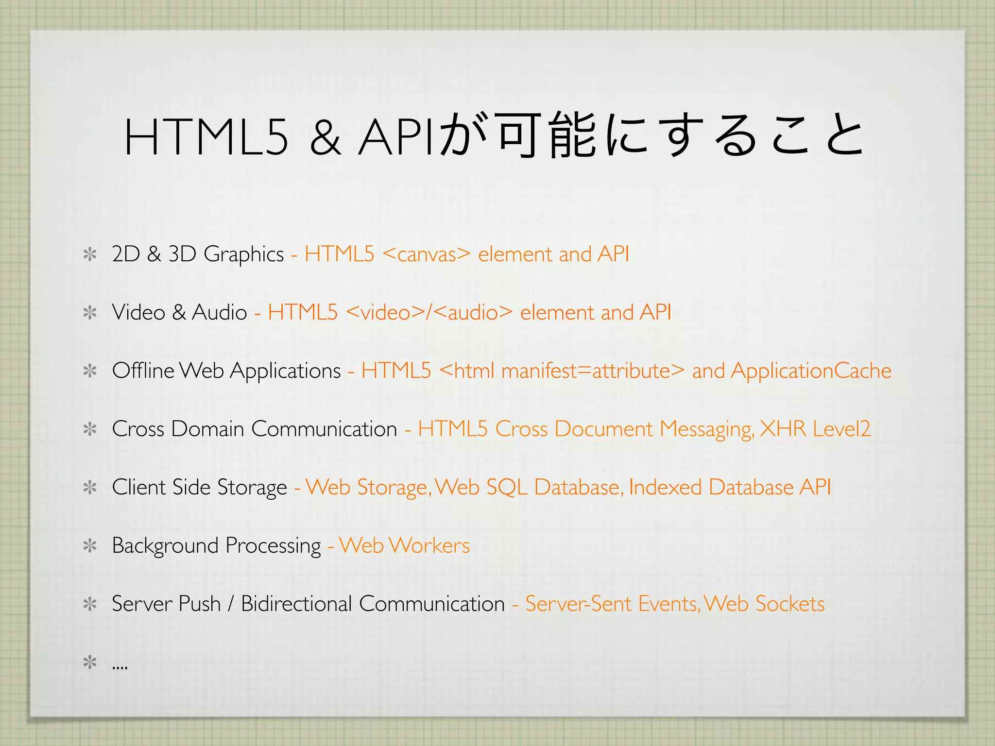 HTML5 & API

2D & 3D Graphics - HTML5 <canvas> element and API

Video & Audio - HTML5 <video>/<audio> element and API

Ofﬂine Web Applications - HTML5 <html manifest=attribute> and ApplicationCache

Cross Domain Communication - HTML5 Cross Document Messaging, XHR Level2

Client Side Storage - Web Storage, Web SQL Database, Indexed Database API

Background Processing - Web Workers

Server Push / Bidirectional Communication - Server-Sent Events, Web Sockets

....
 