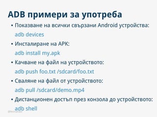 @leonanavi
ADB примери за употреба
 Показване на всички свързани Android устройства:
adb devices
 Инсталиране на APK:
adb install my.apk
 Качване на файл на устройството:
adb push foo.txt /sdcard/foo.txt
 Сваляне на файл от устройството:
adb pull /sdcard/demo.mp4
 Дистанционен достъп през конзола до устройството:
adb shell
 
