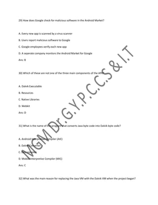 29) How does Google check for malicious software in the Android Market?
A. Every new app is scanned by a virus scanner
B. Users report malicious software to Google
C. Google employees verify each new app
D. A seperate company monitors the Android Market for Google
Ans: B
30) Which of these are not one of the three main components of the APK?
A. Dalvik Executable
B. Resources
C. Native Libraries
D. Webkit
Ans: D
31) What is the name of the program that converts Java byte code into Dalvik byte code?
A. Android Interpretive Compiler (AIC)
B. Dalvik Converter
C. Dex compiler
D. Mobile Interpretive Compiler (MIC)
Ans: C
32) What was the main reason for replacing the Java VM with the Dalvik VM when the project began?
 