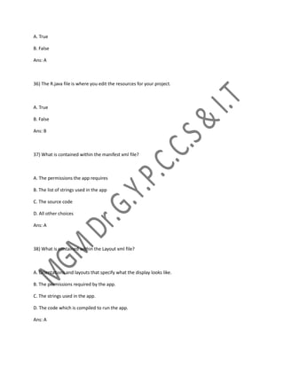 A. True
B. False
Ans: A
36) The R.java file is where you edit the resources for your project.
A. True
B. False
Ans: B
37) What is contained within the manifest xml file?
A. The permissions the app requires
B. The list of strings used in the app
C. The source code
D. All other choices
Ans: A
38) What is contained within the Layout xml file?
A. Orientations and layouts that specify what the display looks like.
B. The permissions required by the app.
C. The strings used in the app.
D. The code which is compiled to run the app.
Ans: A
 