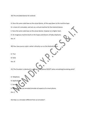 39) The emulated device for android.
A. Runs the same code base as the actual device, all the way down to the machine layer.
B. Is more of a simulator, and acts as a virtual machine for the Android device.
C. Runs the same code base as the actual device, however at a higher level.
D. An imaginary machine built on the hopes and dreams of baby elephants.
Ans: A
40) Your Java source code is what is directly run on the Android device.
A. True
B. False
Ans: B
41) The Emulator is identical to running a real phone EXCEPT when emulating/simulating what?
A. Telephony
B. Applications
C. Sensors
D. The emulator can emulate/simulate all aspects of a smart phone.
Ans: C
42) How is a simulator different from an emulator?
 