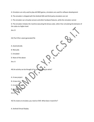 A. Emulators are only used to play old SNES games, simulators are used for software development
B. The emulator is shipped with the Android SDK and third party simulators are not
C. The emulator can virtualize sensors and other hardware features, while the simulator cannot
D. The emulator imitates the machine executing the binary code, rather than simulating the behavior of
the code at a higher level.
Ans: D
43) The R file is a(an) generated file
A. Automatically
B. Manually
C. Emulated
D. None of the above
Ans: A
44) An activity can be thought of as corresponding to what?
A. A Java project
B. A Java class
C. A method call
D. An object field
Ans: B
45) To create an emulator, you need an AVD. What does it stand for?
A. Android Virtual Display
 