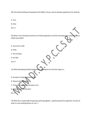 49) The Android Software Development Kit (SDK) is all you need to develop applications for Android.
A. True
B. False
Ans: A
50) What is the driving force behind an Android application and that ultimately gets converted into a
Dalvik executable?
A. Java source code.
B. R-file.
C. the emulator.
D. the SDK
Ans: A
51) While developing Android applications, developers can test their apps on…
A. Emulator included in Android SDK
B. Physical Android phone
C. Third-party Emulators (Youwave, etc.)
D. All three options will work.
Ans: D
52) What file is responsible for glueing everthing together , explaining what the applicatin consists of,
what its main building blocks are, ext…?
 
