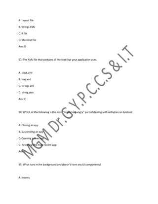 A. Layout file
B. Strings XML
C. R file
D. Manifest file
Ans: D
53) The XML file that contains all the text that your application uses.
A. stack.xml
B. text.xml
C. strings.xml
D. string.java
Ans: C
54) Which of the following is the most “resource hungry” part of dealing with Activities on Android
A. Closing an app
B. Suspending an app
C. Opening a new app
D. Restoring the most recent app
Ans: C
55) What runs in the background and doesn’t have any UI components?
A. Intents
 