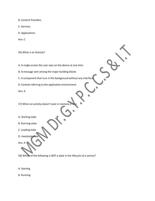 B. Content Providers
C. Services
D. Applications
Ans: C
56) What is an Activity?
A. A single screen the user sees on the device at one time
B. A message sent among the major building blocks
C. A component that runs in the background without any interface.
D. Context referring to the application environment.
Ans: A
57) When an activity doesn’t exist in memory it is in.
A. Starting state
B. Running state
C. Loading state
D. Inexistent state.
Ans: A
58) Which of the following is NOT a state in the lifecycle of a service?
A. Starting
B. Running
 