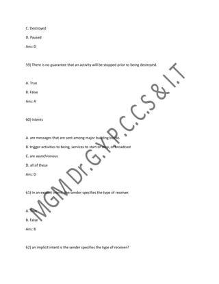 C. Destroyed
D. Paused
Ans: D
59) There is no guarantee that an activity will be stopped prior to being destroyed.
A. True
B. False
Ans: A
60) Intents
A. are messages that are sent among major building blocks
B. trigger activities to being, services to start or stop, or broadcast
C. are asynchronous
D. all of these
Ans: D
61) In an explicit intent, the sender specifies the type of receiver.
A. True
B. False
Ans: B
62) an implicit intent is the sender specifies the type of receiver?
 
