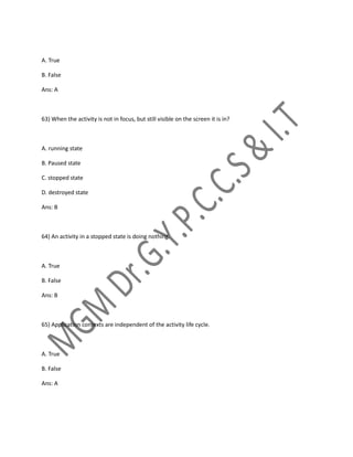 A. True
B. False
Ans: A
63) When the activity is not in focus, but still visible on the screen it is in?
A. running state
B. Paused state
C. stopped state
D. destroyed state
Ans: B
64) An activity in a stopped state is doing nothing.
A. True
B. False
Ans: B
65) Application contexts are independent of the activity life cycle.
A. True
B. False
Ans: A
 