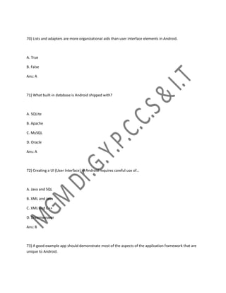 70) Lists and adapters are more organizational aids than user interface elements in Android.
A. True
B. False
Ans: A
71) What built-in database is Android shipped with?
A. SQLite
B. Apache
C. MySQL
D. Oracle
Ans: A
72) Creating a UI (User Interface) in Android requires careful use of…
A. Java and SQL
B. XML and Java
C. XML and C++
D. Dreamweaver
Ans: B
73) A good example app should demonstrate most of the aspects of the application framework that are
unique to Android.
 