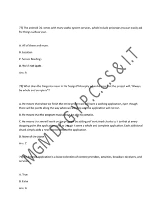 77) The android OS comes with many useful system services, which include processes you can easily ask
for things such as your..
A. All of these and more.
B. Location
C. Sensor Readings
D. WiFi? Hot Spots
Ans: A
78) What does the Gargenta mean in his Design Philosophy when he says that the project will, “Always
be whole and complete”?
A. He means that when we finish the entire project we will have a working application, even though
there will be points along the way when we will stop and the application will not run.
B. He means that the program must always be able to compile.
C. He means that we will work on the program by adding self contained chunks to it so that at every
stopping point the application runs as though it were a whole and complete application. Each additional
chunk simply adds a new functionality to the application.
D. None of the above
Ans: C
79) An Android application is a loose collection of content providers, activities, broadcast receivers, and
services.
A. True
B. False
Ans: A
 