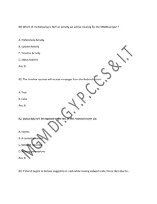 80) Which of the following is NOT an activity we will be creating for the YAMBA project?
A. Preferences Activity
B. Update Activity
C. Timeline Activity
D. Status Activity
Ans: B
81) The timeline receiver will receive messages from the Android system.
A. True
B. False
Ans: B
82) Status data will be exposed to the rest of the Android system via:
A. Intents
B. A content provider
C. Network receivers
D. Altering permissions
Ans: B
83) If the UI begins to behave sluggishly or crash while making network calls, this is likely due to…
 