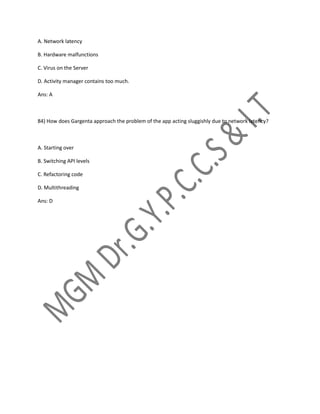A. Network latency
B. Hardware malfunctions
C. Virus on the Server
D. Activity manager contains too much.
Ans: A
84) How does Gargenta approach the problem of the app acting sluggishly due to network latency?
A. Starting over
B. Switching API levels
C. Refactoring code
D. Multithreading
Ans: D
 