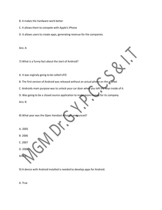 B. It makes the hardware work better
C. It allows them to compete with Apple’s iPhone
D. It allows users to create apps, generating revenue for the companies
Ans: A
7) What is a funny fact about the start of Android?
A. It was orginaly going to be called UFO
B. The first version of Android was released without an actual phone on the market
C. Androids main purpose was to unlock your car door when you left the keys inside of it.
D. Was going to be a closed source application to make more money for its company.
Ans: B
8) What year was the Open Handset Alliance announced?
A. 2005
B. 2006
C. 2007
D. 2008
Ans: C
9) A device with Android installed is needed to develop apps for Android.
A. True
 