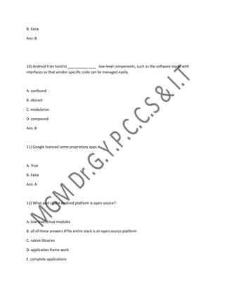 B. False
Ans: B
10) Android tries hard to ______________ low-level components, such as the software stack, with
interfaces so that vendor-specific code can be managed easily.
A. confound
B. absract
C. modularize
D. compound
Ans: B
11) Google licensed some proprietary apps.
A. True
B. False
Ans: A
12) What part of the Android platform is open source?
A. low-level Linux modules
B. all of these answers #The entire stack is an open source platform
C. native libraries
D. application frame work
E. complete applications
 