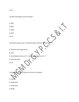 Ans: B
13) When did Google purchase Android?
A. 2007
B. 2005
C. 2008
D. 2010
Ans: B
14) Android releases since 1.5 have been given nicknames derived how?
A. Adjective and strange animal
B. Food
C. Something that starts w/ ‘A’ -> Something that starts w/ ‘B’…
D. American states
Ans: B
15) Which one is not a nickname of a version of Andriod?
A. cupcake
B. Gingerbread
C. Honeycomb
D. Muffin
 