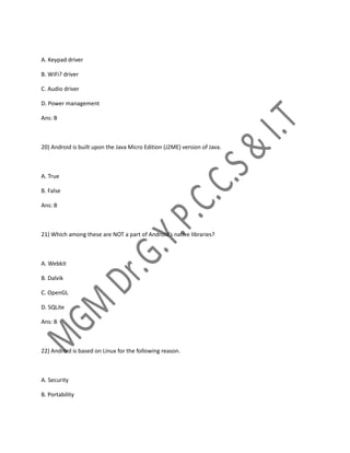 A. Keypad driver
B. WiFi? driver
C. Audio driver
D. Power management
Ans: B
20) Android is built upon the Java Micro Edition (J2ME) version of Java.
A. True
B. False
Ans: B
21) Which among these are NOT a part of Android’s native libraries?
A. Webkit
B. Dalvik
C. OpenGL
D. SQLite
Ans: B
22) Android is based on Linux for the following reason.
A. Security
B. Portability
 