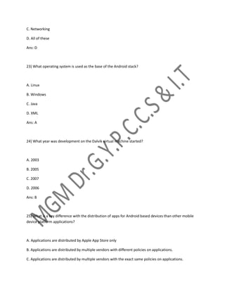 C. Networking
D. All of these
Ans: D
23) What operating system is used as the base of the Android stack?
A. Linux
B. Windows
C. Java
D. XML
Ans: A
24) What year was development on the Dalvik virtual machine started?
A. 2003
B. 2005
C. 2007
D. 2006
Ans: B
25) What is a key difference with the distribution of apps for Android based devices than other mobile
device platform applications?
A. Applications are distributed by Apple App Store only
B. Applications are distributed by multiple vendors with different policies on applications.
C. Applications are distributed by multiple vendors with the exact same policies on applications.
 