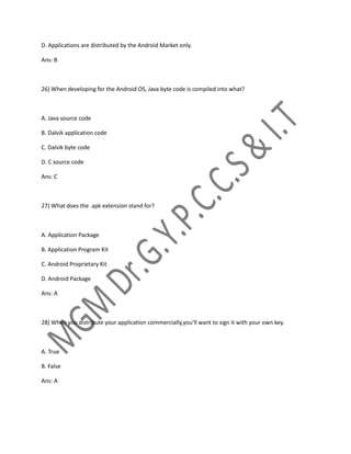 D. Applications are distributed by the Android Market only.
Ans: B
26) When developing for the Android OS, Java byte code is compiled into what?
A. Java source code
B. Dalvik application code
C. Dalvik byte code
D. C source code
Ans: C
27) What does the .apk extension stand for?
A. Application Package
B. Application Program Kit
C. Android Proprietary Kit
D. Android Package
Ans: A
28) When you distribute your application commercially,you’ll want to sign it with your own key.
A. True
B. False
Ans: A
 