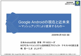 第四回IEMF
                                                                     次世代モバイル展




                Google Androidの現在と近未来
                ～マッシュアップにより変革するもの～

                                                      2009年4月16日（金）


                  日本Androidの会 幹事 PF-WGリーダ
                  MCPCモバイルシステム技術検定プロジェクト テキストWG副主査
                  嶋 是一（しま よしかず）
2009/4/14                                                                         1

この資料内容の一部は、Googleが作成、提供しているコンテンツを複製したものでクリエイティブ コモンズの表示 2.5 ライセンスに記載の条件に従って使用しています。
 