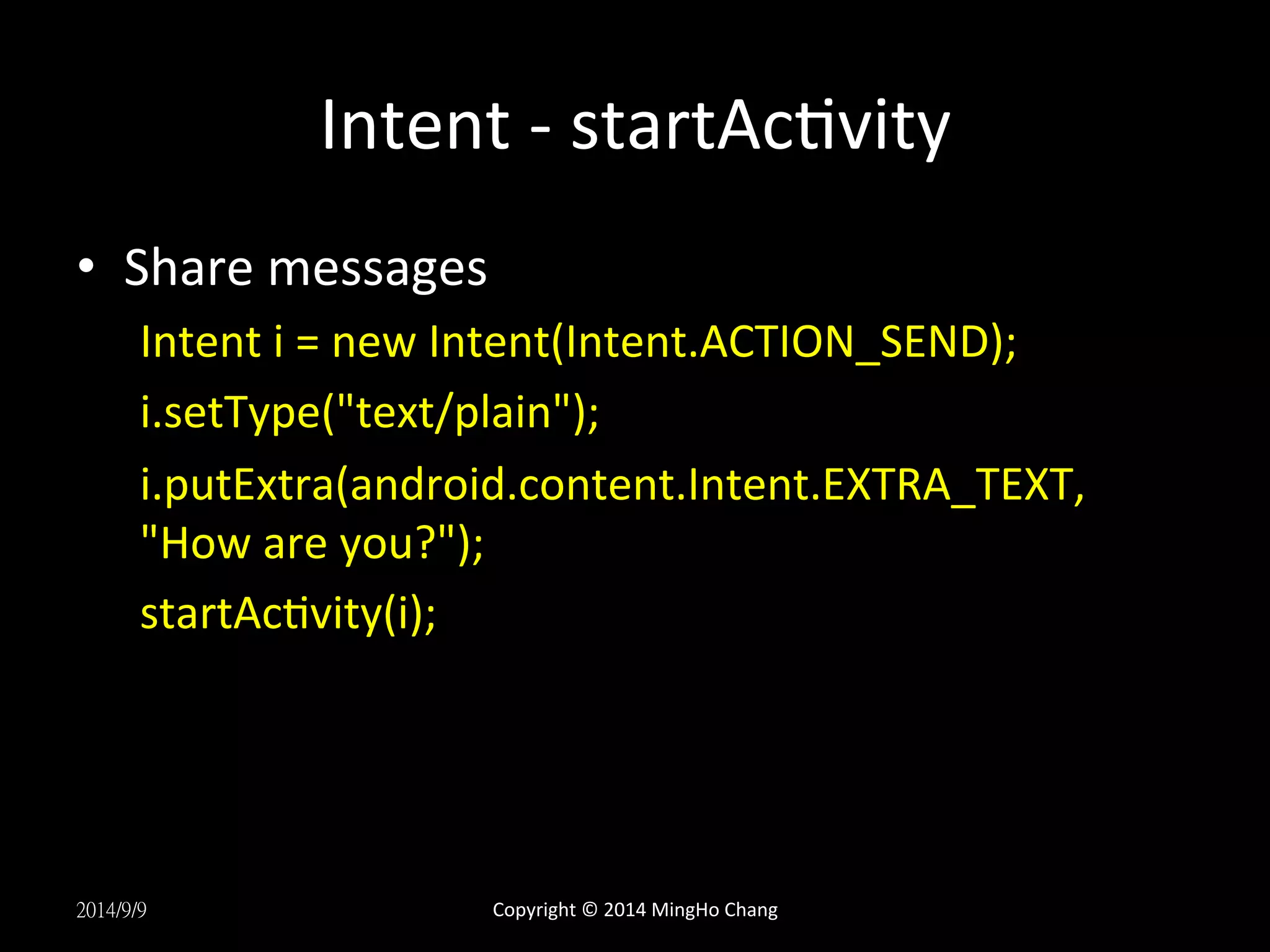 Intent 
-­‐ 
startAcUvity 
• Share 
messages 
Intent 
i 
= 
new 
Intent(Intent.ACTION_SEND); 
i.setType("text/plain"); 
i.putExtra(android.content.Intent.EXTRA_TEXT, 
"How 
are 
you?"); 
startAcUvity(i); 
2014/9/9 
Copyright 
© 
2014 
MingHo 
Chang 
 