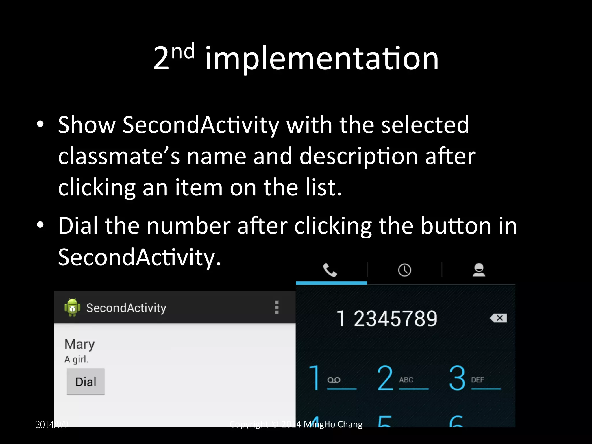 2nd 
implementaUon 
• Show 
SecondAcUvity 
with 
the 
selected 
classmate’s 
name 
and 
descripUon 
aqer 
clicking 
an 
item 
on 
the 
list. 
• Dial 
the 
number 
aqer 
clicking 
the 
buLon 
in 
SecondAcUvity. 
2014/9/9 
Copyright 
© 
2014 
MingHo 
Chang 
 
