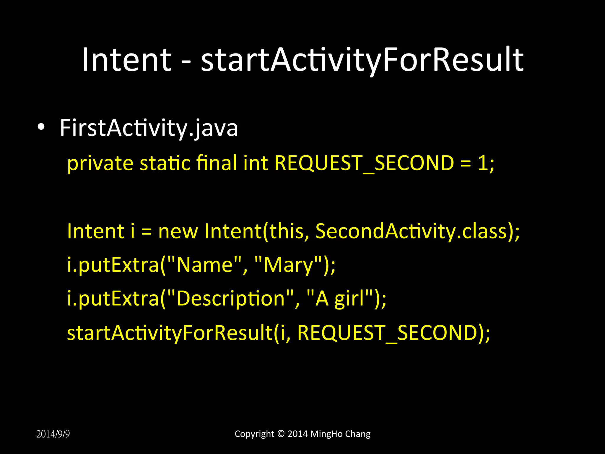 Intent 
-­‐ 
startAcUvityForResult 
• FirstAcUvity.java 
private 
staUc 
final 
int 
REQUEST_SECOND 
= 
1; 
Intent 
i 
= 
new 
Intent(this, 
SecondAcUvity.class); 
i.putExtra("Name", 
"Mary"); 
i.putExtra("DescripUon", 
"A 
girl"); 
startAcUvityForResult(i, 
REQUEST_SECOND); 
2014/9/9 
Copyright 
© 
2014 
MingHo 
Chang 
 