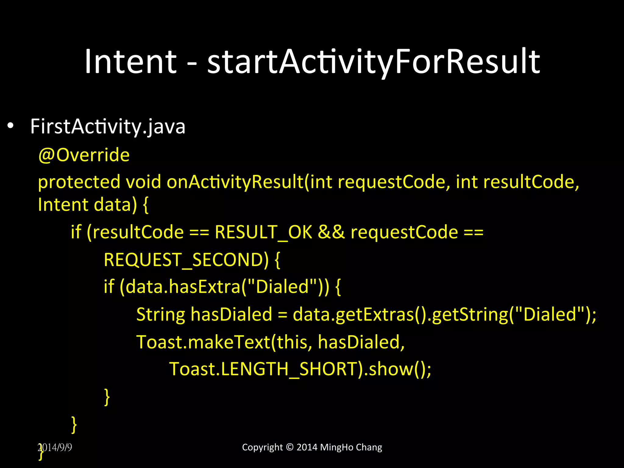 Intent 
-­‐ 
startAcUvityForResult 
• FirstAcUvity.java 
@Override 
protected 
void 
onAcUvityResult(int 
requestCode, 
int 
resultCode, 
Intent 
data) 
{ 
if 
(resultCode 
== 
RESULT_OK 
&& 
requestCode 
== 
REQUEST_SECOND) 
{ 
if 
(data.hasExtra("Dialed")) 
{ 
String 
hasDialed 
= 
data.getExtras().getString("Dialed"); 
Toast.makeText(this, 
hasDialed, 
Toast.LENGTH_SHORT).show(); 
} 
} 
2}0 
14/9/9 
Copyright 
© 
2014 
MingHo 
Chang 
 