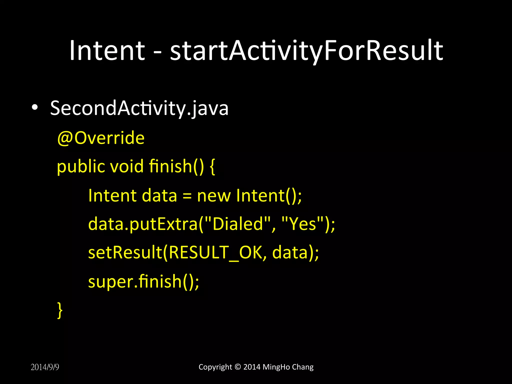 Intent 
-­‐ 
startAcUvityForResult 
• SecondAcUvity.java 
@Override 
public 
void 
finish() 
{ 
Intent 
data 
= 
new 
Intent(); 
data.putExtra("Dialed", 
"Yes"); 
setResult(RESULT_OK, 
data); 
super.finish(); 
} 
2014/9/9 
Copyright 
© 
2014 
MingHo 
Chang 
 