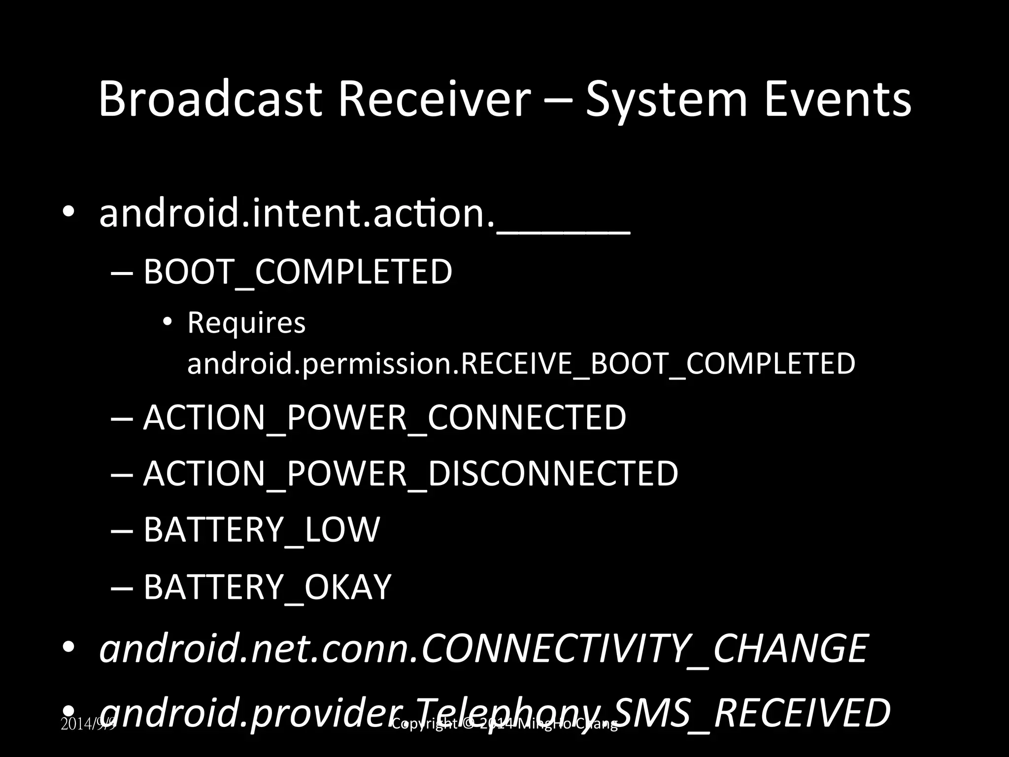 Broadcast 
Receiver 
– 
System 
Events 
• android.intent.acUon.______ 
– BOOT_COMPLETED 
• Requires 
android.permission.RECEIVE_BOOT_COMPLETED 
– ACTION_POWER_CONNECTED 
– ACTION_POWER_DISCONNECTED 
– BATTERY_LOW 
– BATTERY_OKAY 
• android.net.conn.CONNECTIVITY_CHANGE 
• android.provider.Telephony.SMS_RECEIVED 
2014/9/9 
Copyright 
© 
2014 
MingHo 
Chang 
 