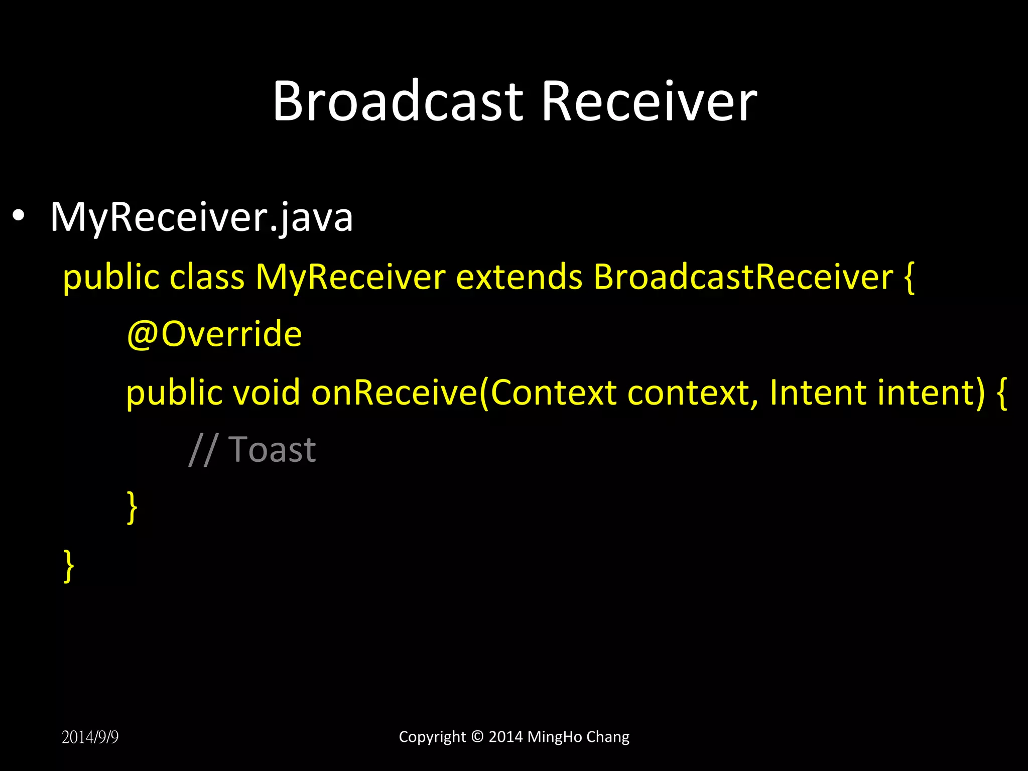 Broadcast 
Receiver 
• MyReceiver.java 
public 
class 
MyReceiver 
extends 
BroadcastReceiver 
{ 
@Override 
public 
void 
onReceive(Context 
context, 
Intent 
intent) 
{ 
// 
Toast 
} 
} 
2014/9/9 
Copyright 
© 
2014 
MingHo 
Chang 
 