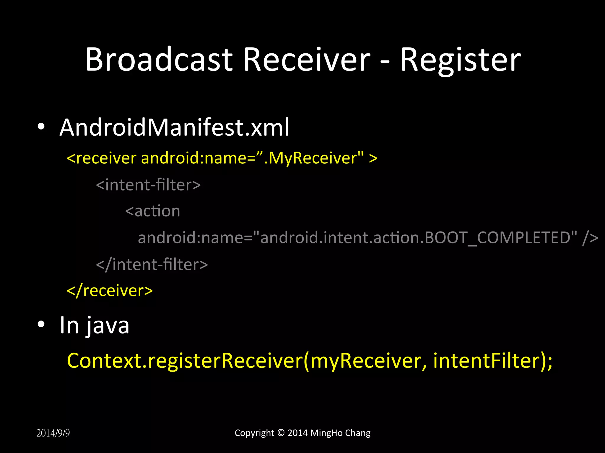 Broadcast 
Receiver 
-­‐ 
Register 
• AndroidManifest.xml 
<receiver 
android:name=”.MyReceiver" 
> 
<intent-­‐filter> 
<acUon 
android:name="android.intent.acUon.BOOT_COMPLETED" 
/> 
</intent-­‐filter> 
</receiver> 
• In 
java 
Context.registerReceiver(myReceiver, 
intentFilter); 
2014/9/9 
Copyright 
© 
2014 
MingHo 
Chang 
 