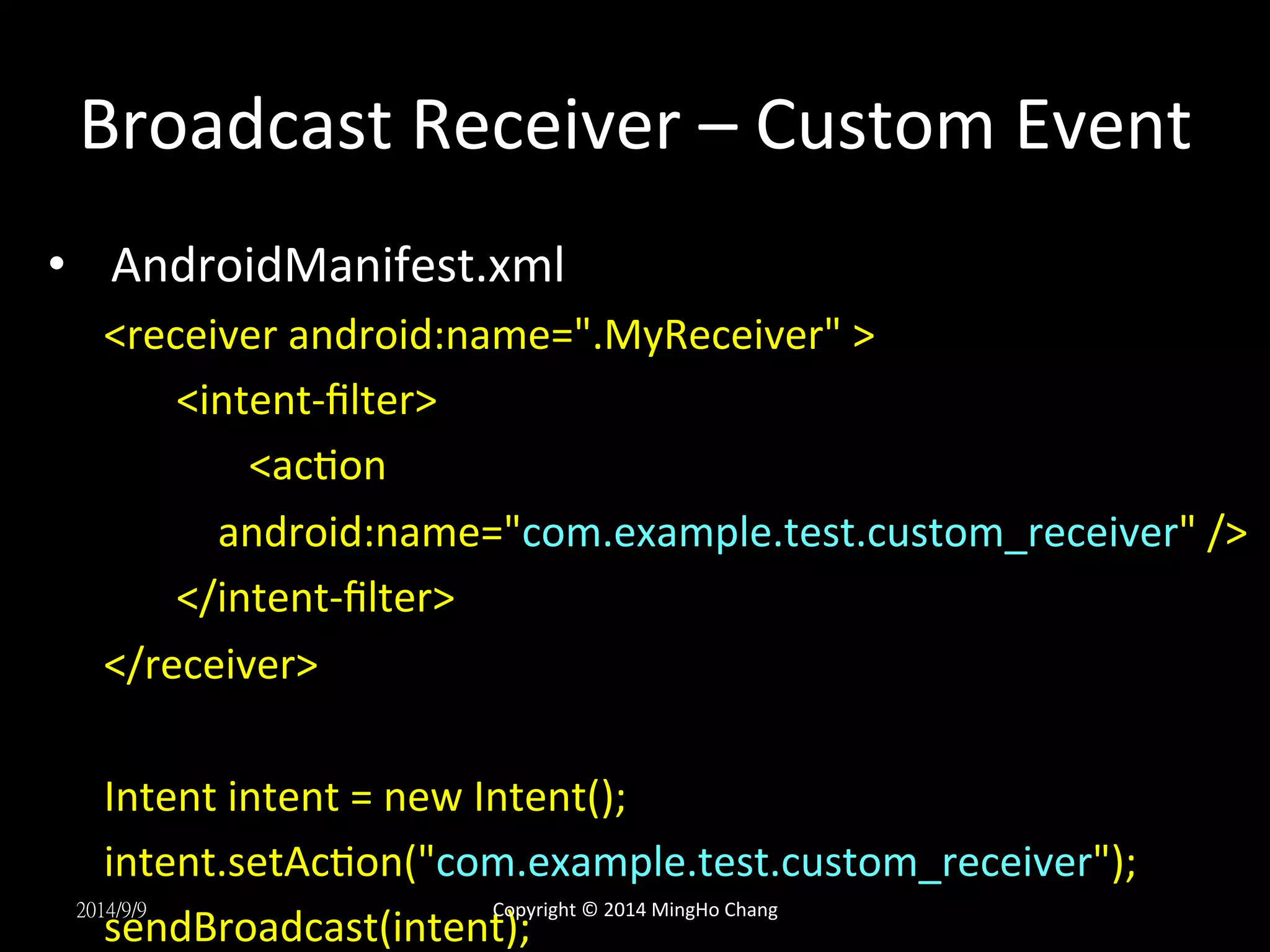 Broadcast 
Receiver 
– 
Custom 
Event 
• AndroidManifest.xml 
<receiver 
android:name=".MyReceiver" 
> 
<intent-­‐filter> 
<acUon 
android:name="com.example.test.custom_receiver" 
/> 
</intent-­‐filter> 
</receiver> 
Intent 
intent 
= 
new 
Intent(); 
intent.setAcUon("com.example.test.custom_receiver"); 
sendBroadcast(intent); 
2014/9/9 
Copyright 
© 
2014 
MingHo 
Chang 
 